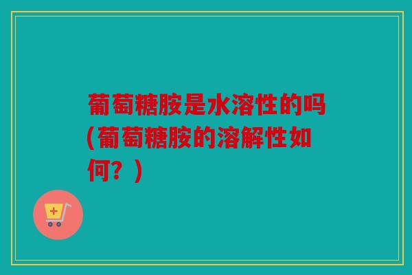 葡萄糖胺是水溶性的吗(葡萄糖胺的溶解性如何?) 葡萄糖胺是水溶性的吗(葡萄糖胺的溶解性如何?)