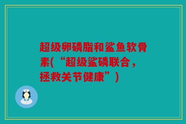 超级卵磷脂和鲨鱼软骨素(“超级鲨磷联合,拯救关节健康”) 超级卵磷脂和鲨鱼软骨素(“超级鲨磷联合,拯救关节健康”)