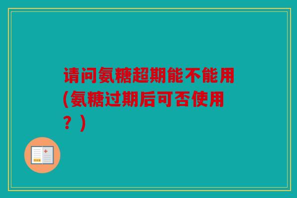 请问氨糖超期能不能用(氨糖过期后可否使用？)