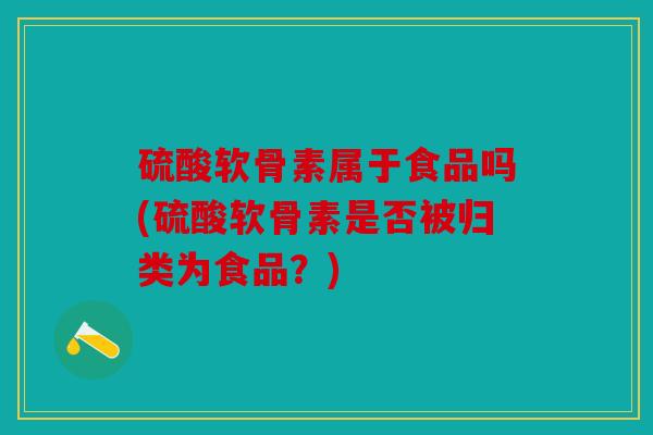 硫酸软骨素属于食品吗(硫酸软骨素是否被归类为食品?) 硫酸软骨素属于食品吗(硫酸软骨素是否被归类为食品?)