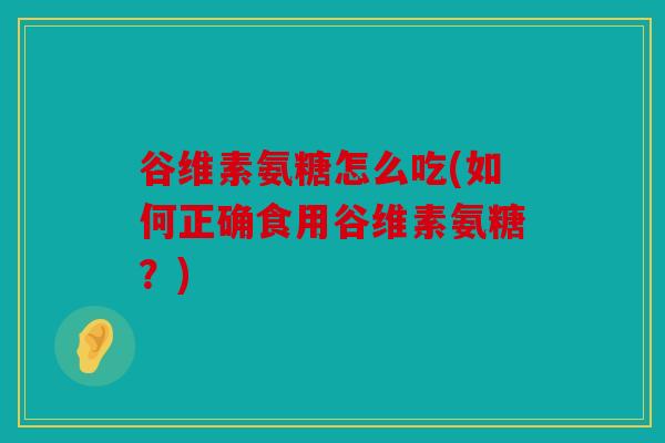 谷维素氨糖怎么吃(如何正确食用谷维素氨糖?) 谷维素氨糖怎么吃(如何正确食用谷维素氨糖?)