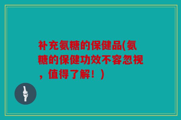 补充氨糖的保健品(氨糖的保健功效不容忽视，值得了解！)
