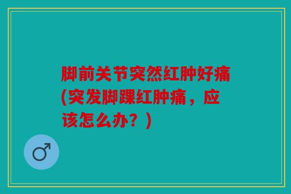 脚前关节突然红肿好痛(突发脚踝红肿痛,应该怎么办?) 脚前关节突然红肿好痛(突发脚踝红肿痛,应该怎么办?)