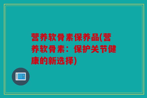 营养软骨素保养品(营养软骨素:保护关节健康的新选择) 营养软骨素保养品(营养软骨素:保护关节健康的新选择)