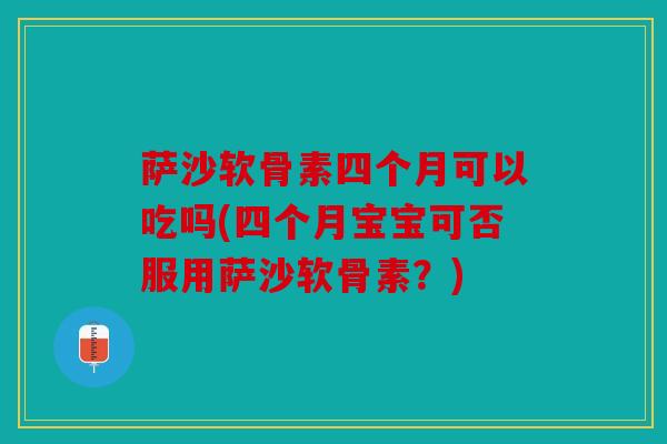 萨沙软骨素四个月可以吃吗(四个月宝宝可否服用萨沙软骨素？)