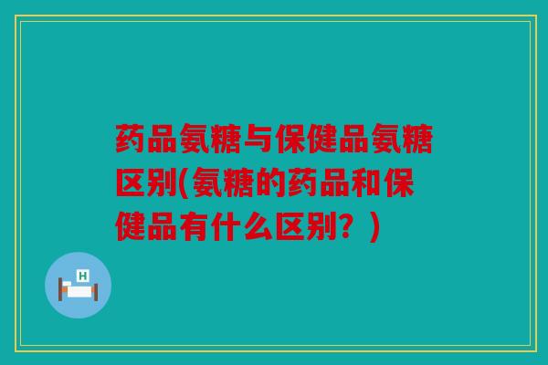 药品氨糖与保健品氨糖区别(氨糖的药品和保健品有什么区别?) 药品氨糖与保健品氨糖区别(氨糖的药品和保健品有什么区别?)