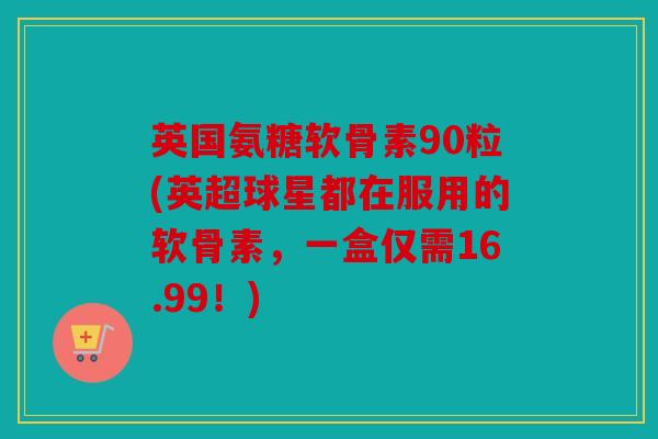 英国氨糖软骨素90粒(英超球星都在服用的软骨素,一盒仅需16.99!) 英国氨糖软骨素90粒(英超球星都在服用的软骨素,一盒仅需16.99!)