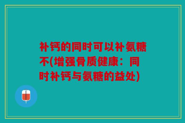 补钙的同时可以补氨糖不(增强骨质健康：同时补钙与氨糖的益处)