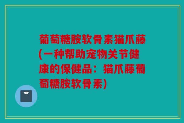 葡萄糖胺软骨素猫爪藤(一种帮助宠物关节健康的保健品：猫爪藤葡萄糖胺软骨素)