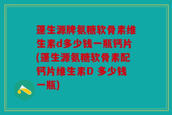 蓬生源牌氨糖软骨素维生素d多少钱一瓶钙片(蓬生源氨糖软骨素配钙片维生素D 多少钱一瓶)