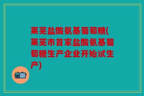 莱芜盐酸氨基葡萄糖(莱芜市首家盐酸氨基葡萄糖生产企业开始试生产) 莱芜盐酸氨基葡萄糖(莱芜市首家盐酸氨基葡萄糖生产企业开始试生产)