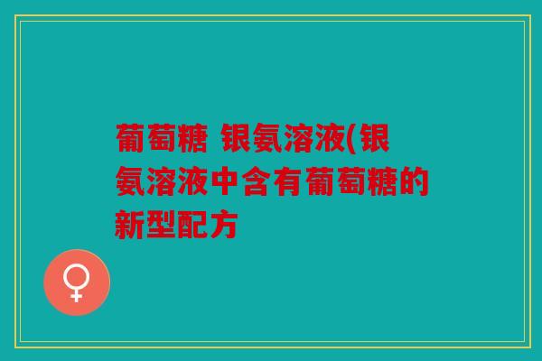 葡萄糖 银氨溶液(银氨溶液中含有葡萄糖的新型配方 葡萄糖 银氨溶液(银氨溶液中含有葡萄糖的新型配方