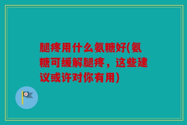 腿疼用什么氨糖好(氨糖可缓解腿疼，这些建议或许对你有用)