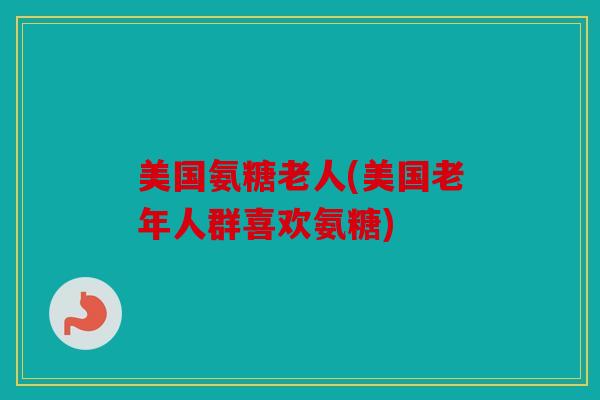 美国氨糖老人(美国老年人群喜欢氨糖) 美国氨糖老人(美国老年人群喜欢氨糖)