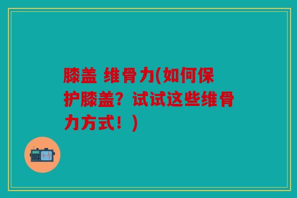 膝盖 维骨力(如何保护膝盖?试试这些维骨力方式!) 膝盖 维骨力(如何保护膝盖?试试这些维骨力方式!)