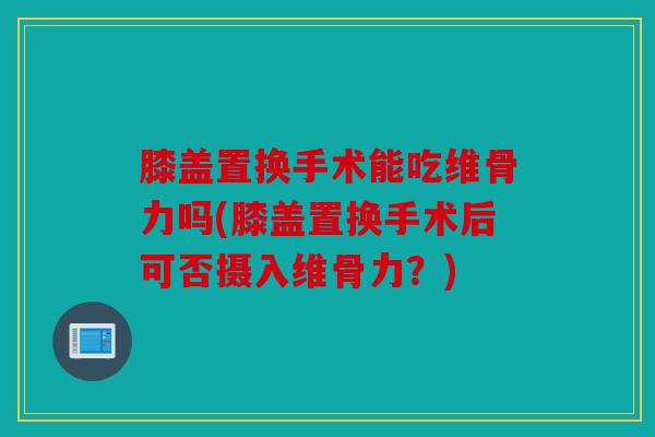 膝盖置换手术能吃维骨力吗(膝盖置换手术后可否摄入维骨力?) 膝盖置换手术能吃维骨力吗(膝盖置换手术后可否摄入维骨力?)