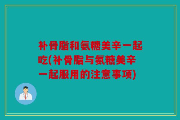 补骨脂和氨糖美辛一起吃(补骨脂与氨糖美辛一起服用的注意事项)