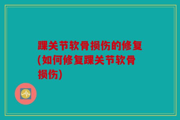 踝关节软骨损伤的修复(如何修复踝关节软骨损伤) 踝关节软骨损伤的修复(如何修复踝关节软骨损伤)