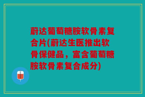 蔚达葡萄糖胺软骨素复合片(蔚达生医推出软骨保健品，富含葡萄糖胺软骨素复合成分)