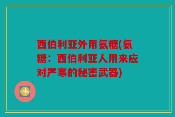 西伯利亚外用氨糖(氨糖:西伯利亚人用来应对严寒的秘密武器) 西伯利亚外用氨糖(氨糖:西伯利亚人用来应对严寒的秘密武器)
