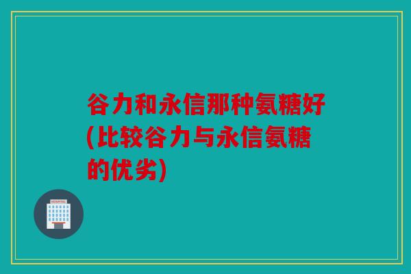 谷力和永信那种氨糖好(比较谷力与永信氨糖的优劣)