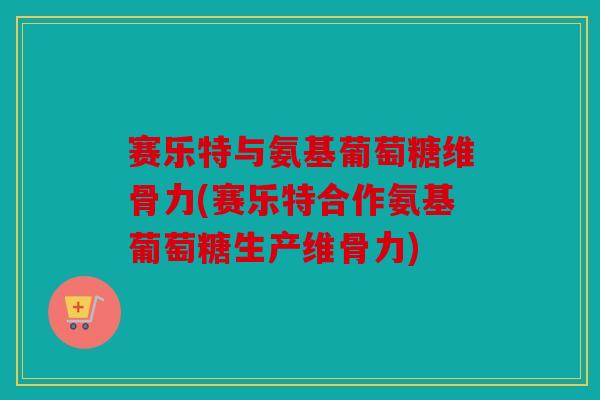 赛乐特与氨基葡萄糖维骨力(赛乐特合作氨基葡萄糖生产维骨力) 赛乐特与氨基葡萄糖维骨力(赛乐特合作氨基葡萄糖生产维骨力)