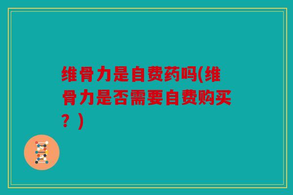 维骨力是自费药吗(维骨力是否需要自费购买?) 维骨力是自费药吗(维骨力是否需要自费购买?)