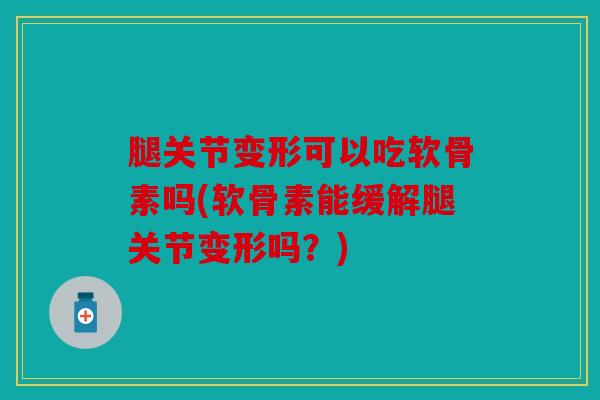 腿关节变形可以吃软骨素吗(软骨素能缓解腿关节变形吗?) 腿关节变形可以吃软骨素吗(软骨素能缓解腿关节变形吗?)