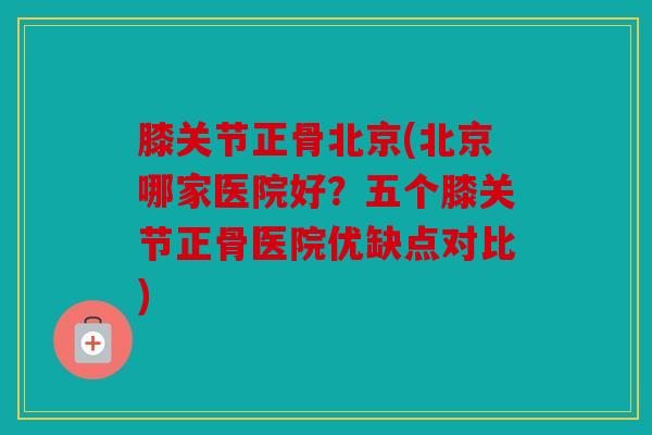 膝关节正骨北京(北京哪家医院好？五个膝关节正骨医院优缺点对比)