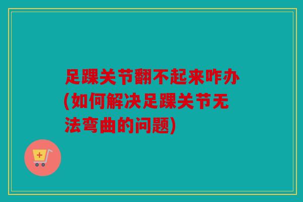 足踝关节翻不起来咋办(如何解决足踝关节无法弯曲的问题)