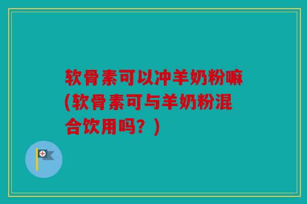 软骨素可以冲羊奶粉嘛(软骨素可与羊奶粉混合饮用吗？)
