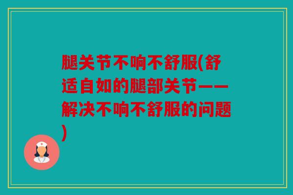 腿关节不响不舒服(舒适自如的腿部关节——解决不响不舒服的问题) 腿关节不响不舒服(舒适自如的腿部关节——解决不响不舒服的问题)