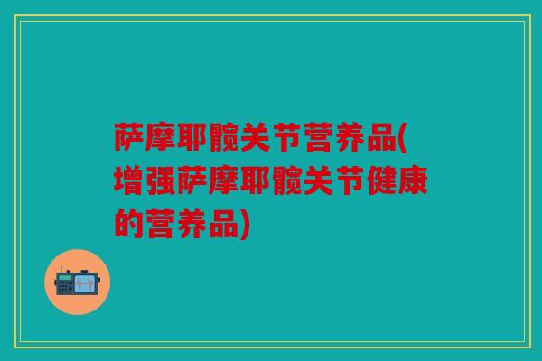萨摩耶髋关节营养品(增强萨摩耶髋关节健康的营养品)