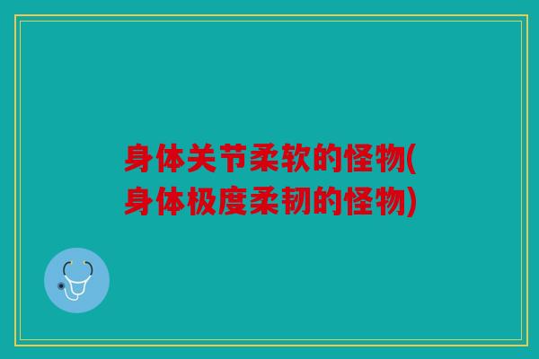 身体关节柔软的怪物(身体极度柔韧的怪物)
