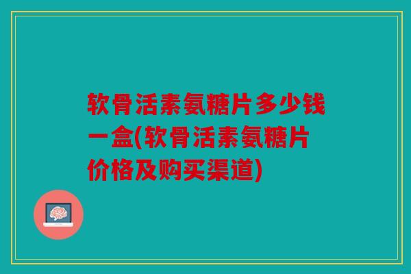软骨活素氨糖片多少钱一盒(软骨活素氨糖片价格及购买渠道)