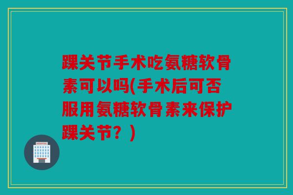 踝关节手术吃氨糖软骨素可以吗(手术后可否服用氨糖软骨素来保护踝关节?) 踝关节手术吃氨糖软骨素可以吗(手术后可否服用氨糖软骨素来保护踝关节?)
