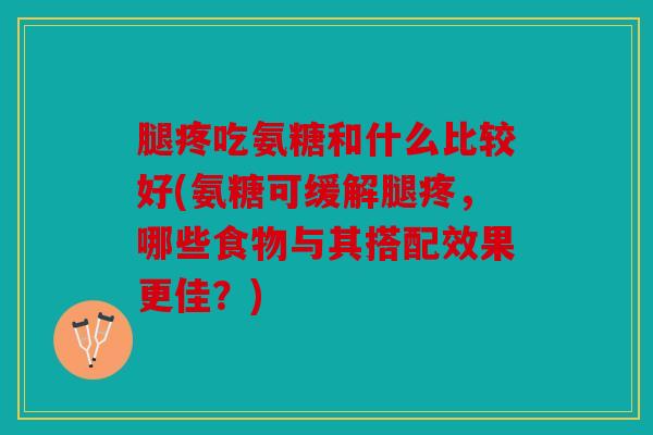 腿疼吃氨糖和什么比较好(氨糖可缓解腿疼,哪些食物与其搭配效果更佳?) 腿疼吃氨糖和什么比较好(氨糖可缓解腿疼,哪些食物与其搭配效果更佳?)