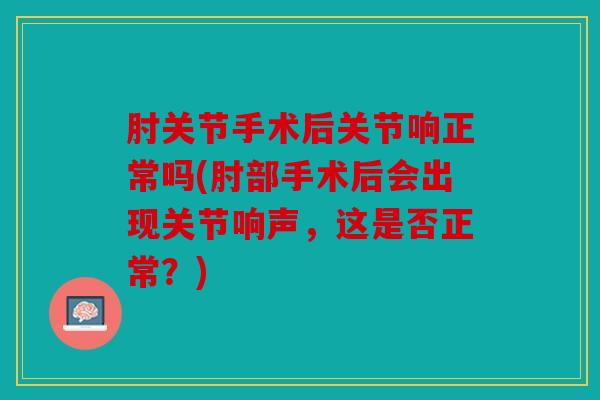 肘关节手术后关节响正常吗(肘部手术后会出现关节响声,这是否正常?) 肘关节手术后关节响正常吗(肘部手术后会出现关节响声,这是否正常?)