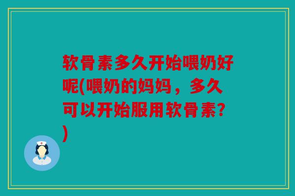 软骨素多久开始喂奶好呢(喂奶的妈妈，多久可以开始服用软骨素？)