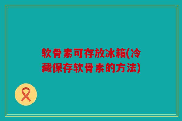 软骨素可存放冰箱(冷藏保存软骨素的方法)