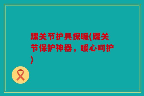 踝关节护具保暖(踝关节保护神器,暖心呵护) 踝关节护具保暖(踝关节保护神器,暖心呵护)