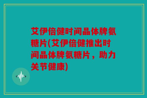 艾伊倍健时间晶体牌氨糖片(艾伊倍健推出时间晶体牌氨糖片,助力关节健康) 艾伊倍健时间晶体牌氨糖片(艾伊倍健推出时间晶体牌氨糖片,助力关节健康)