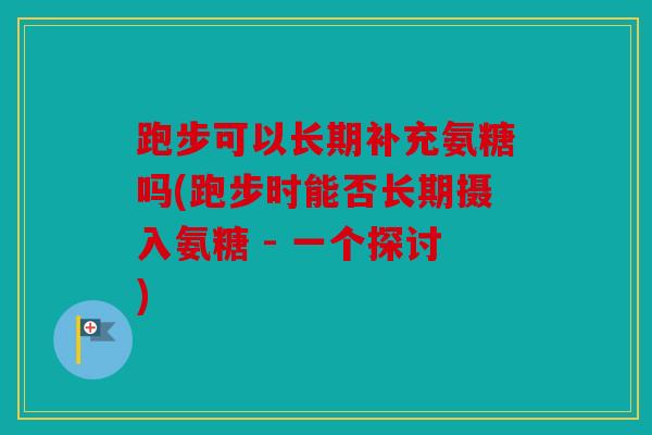 跑步可以长期补充氨糖吗(跑步时能否长期摄入氨糖 - 一个探讨) 跑步可以长期补充氨糖吗(跑步时能否长期摄入氨糖 - 一个探讨)