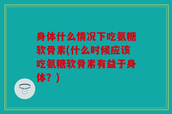 身体什么情况下吃氨糖软骨素(什么时候应该吃氨糖软骨素有益于身体？)