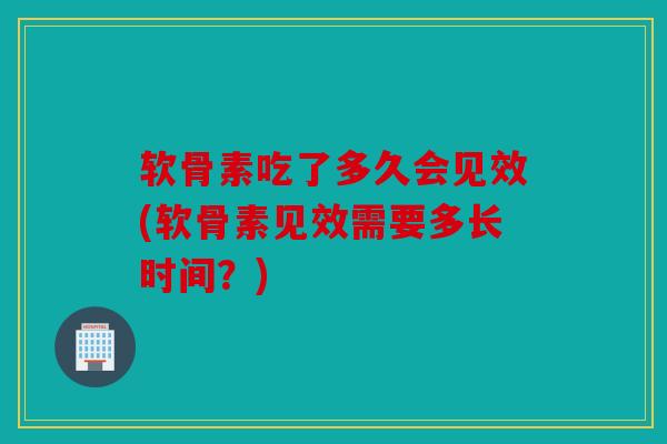 软骨素吃了多久会见效(软骨素见效需要多长时间?) 软骨素吃了多久会见效(软骨素见效需要多长时间?)