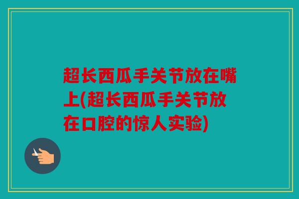 超长西瓜手关节放在嘴上(超长西瓜手关节放在口腔的惊人实验)