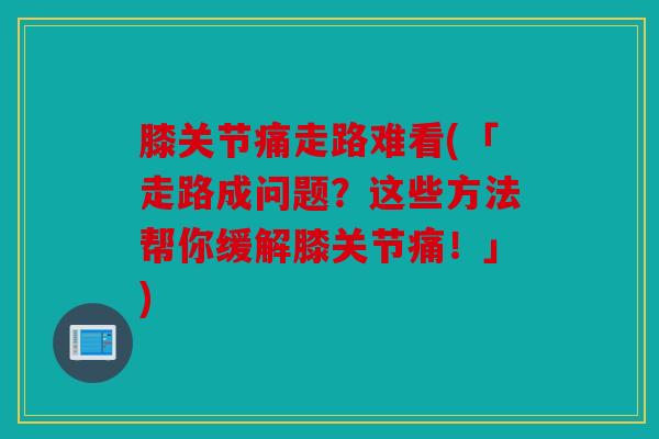 膝关节痛走路难看(「走路成问题？这些方法帮你缓解膝关节痛！」)