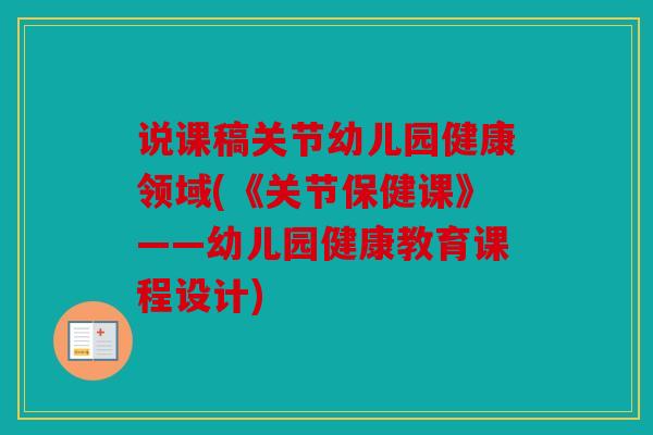 说课稿关节幼儿园健康领域(《关节保健课》——幼儿园健康教育课程设计) 说课稿关节幼儿园健康领域(《关节保健课》——幼儿园健康教育课程设计)
