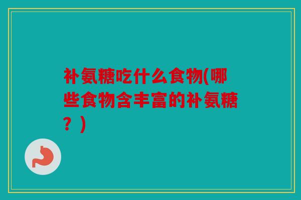 补氨糖吃什么食物(哪些食物含丰富的补氨糖？)