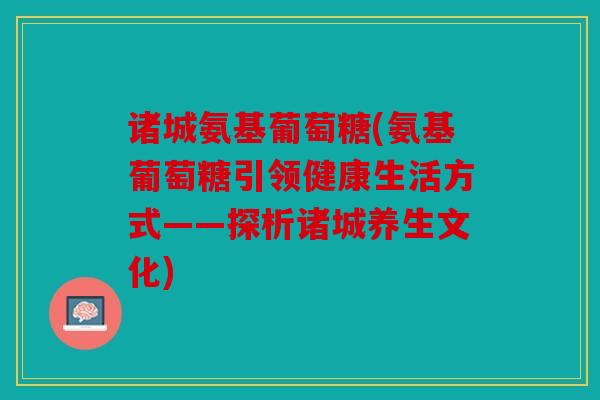 诸城氨基葡萄糖(氨基葡萄糖引领健康生活方式——探析诸城养生文化) 诸城氨基葡萄糖(氨基葡萄糖引领健康生活方式——探析诸城养生文化)